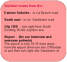 Rectangle: Rounded Corners: Quickest routes from the :Eastern Suburbs - is via Epsom road.South east is via  Gardeners road.City CBD  - turn right from South Dowling St into Joynton ave.Airport -  (for our interstate and overseas patients)The airport is only 10-15 mins away - from the airport drive turn into ORiordan st and then turn right into Gardeners rd.